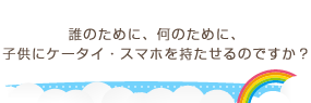 誰のために、何のために、子供にケータイ・スマホを持たせるのですか？